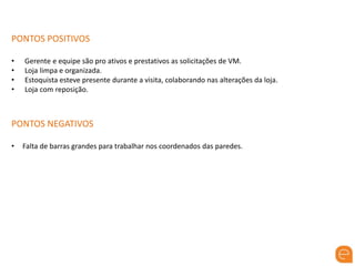 PONTOS POSITIVOS
• Gerente e equipe são pro ativos e prestativos as solicitações de VM.
• Loja limpa e organizada.
• Estoquista esteve presente durante a visita, colaborando nas alterações da loja.
• Loja com reposição.
PONTOS NEGATIVOS
• Falta de barras grandes para trabalhar nos coordenados das paredes.
 
