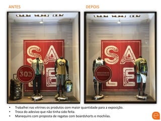 ANTES DEPOIS
• Trabalhei nas vitrines os produtos com maior quantidade para a exposição.
• Troca do adesivo que não tinha sido feita.
• Manequins com proposta de regatas com boardshorts e mochilas.
 