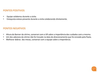 PONTOS POSITIVOS
• Equipe colaborou durante a visita.
• Estoquista esteve presente durante a visita colaborando diretamente.
PONTOS NEGATIVOS
• Altura do Banner da vitrine, conversei com o VR sobre a importância dos cuidados com a mesma.
• Um dos adesivos da vitrine não foi trocado na data do direcionamento que foi enviado pela Paola.
• Melhorar dobras das mesas, conversei com a equipe sobre a importância.
 