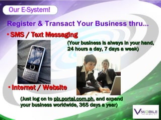 Register & Transact Your Business thru... SMS / Text Messaging (Your business is always in your hand, 24 hours a day, 7 days a week) Internet / Website (Just log on to  plx.portal.com.ph , and expand your business worldwide, 365 days a year) Our E-System! 