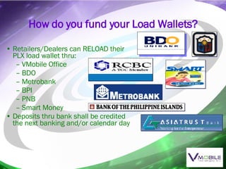 How do you fund your Load Wallets? Retailers/Dealers can RELOAD their PLX load wallet thru: VMobile Office BDO Metrobank BPI PNB Smart Money Deposits thru bank shall be credited the next banking and/or calendar day 