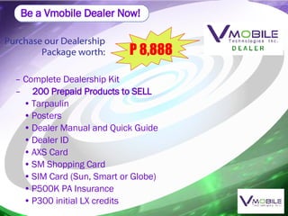 Be a Vmobile Dealer Now! Purchase our Dealership Package worth: P 8,888 Complete Dealership Kit 200 Prepaid Products to SELL Tarpaulin Posters Dealer Manual and Quick Guide Dealer ID AXS Card SM Shopping Card SIM Card (Sun, Smart or Globe) P500K PA Insurance P300 initial LX credits 