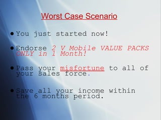 ● You just started now! ● Endorse  2 V Mobile VALUE PACKS ONLY in 1 Month! ● Pass your  misfortune   to all of your sales force . ● Save all your income within the 6 months period. Worst Case Scenario 