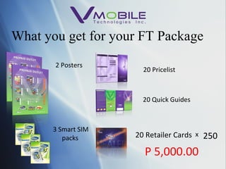 What you get for your FT Package 2 Posters 3 Smart SIM packs 20 Pricelist 20 Quick Guides 20 Retailer Cards x 250 P 5,000.00 