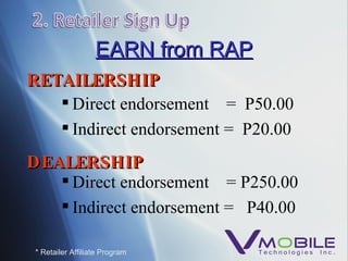 EARN from RAP Direct endorsement  =  P50.00 Indirect endorsement =  P20.00 * Retailer Affiliate Program Direct endorsement  = P250.00 Indirect endorsement =  P40.00 RETAILERSHIP DEALERSHIP 