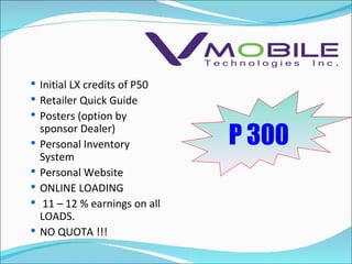 P 300 Initial LX credits of P50 Retailer Quick Guide Posters (option by sponsor Dealer) Personal Inventory System Personal Website ONLINE LOADING 11 – 12 % earnings on all LOADS. NO QUOTA !!! 