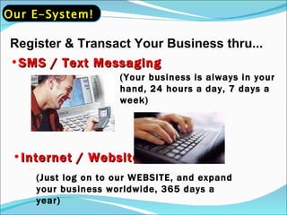 Register & Transact Your Business thru... SMS / Text Messaging (Your business is always in your hand, 24 hours a day, 7 days a week) Internet / Website (Just log on to our WEBSITE, and expand your business worldwide, 365 days a year) Our E-System! 