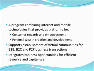 A program combining internet and mobile technologies that provides platforms for: Consumer rewards and empowerment Personal wealth creation and development Supports establishment of virtual communities for B2B, B2C and P2P business transactions Integrates business opportunities for efficient resource and capital use 