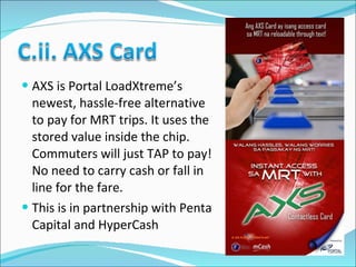 AXS is Portal LoadXtreme’s newest, hassle-free alternative to pay for MRT trips. It uses the stored value inside the chip. Commuters will just TAP to pay! No need to carry cash or fall in line for the fare. This is in partnership with Penta Capital and HyperCash 