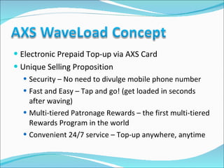 Electronic Prepaid Top-up via AXS Card Unique Selling Proposition Security – No need to divulge mobile phone number Fast and Easy – Tap and go! (get loaded in seconds after waving) Multi-tiered Patronage Rewards – the first multi-tiered Rewards Program in the world Convenient 24/7 service – Top-up anywhere, anytime 