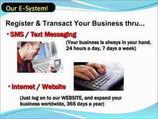 Register & Transact Your Business thru... SMS / Text Messaging (Your business is always in your hand, 24 hours a day, 7 days a week) Internet / Website (Just log on to our WEBSITE, and expand your business worldwide, 365 days a year) Our E-System! 