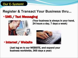 Register & Transact Your Business thru... SMS / Text Messaging (Your business is always in your hand, 24 hours a day, 7 days a week) Internet / Website (Just log on to our WEBSITE, and expand your business worldwide, 365 days a year) Our E-System! 