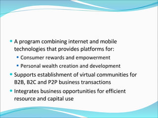 A program combining internet and mobile technologies that provides platforms for: Consumer rewards and empowerment Personal wealth creation and development Supports establishment of virtual communities for B2B, B2C and P2P business transactions Integrates business opportunities for efficient resource and capital use 