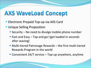 Electronic Prepaid Top-up via AXS Card Unique Selling Proposition Security – No need to divulge mobile phone number Fast and Easy – Tap and go! (get loaded in seconds after waving) Multi-tiered Patronage Rewards – the first multi-tiered Rewards Program in the world Convenient 24/7 service – Top-up anywhere, anytime 
