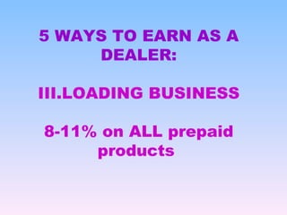 <ul><li>5 WAYS TO EARN AS A DEALER: </li></ul><ul><li>LOADING BUSINESS </li></ul><ul><li>8-11% on ALL prepaid products  </...