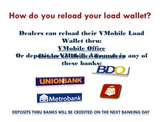 Dealers can reload their VMobile Load
Wallet thru:
VMobile Office
Dealer to Dealer TransfersOr deposit to VMobile Accounts in any of
these banks:
 