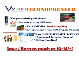 Use your existing SIM card!
Use 1 E-Wallet, Load Everything!
Savings to more than 300 Prepaid Product
Have 2 FREE WEBSITE ACCOUNT
Online Loading!
Automated Inventory System!
Save / Earn as much as 10-14%!
TECHNOPRENEUR
Use your existing cell phone!
 