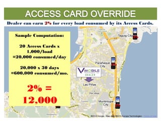 Dealer can earn 2% for every load consumed by its Access Cards.
2%
2%
2%2%
2%2%
2%
2%
Sample Computation:
20 Access Cards x
1,000/load
=20,000 consumed/day
20,000 x 30 days
=600,000 consumed/mo.
2% =
12,000
 