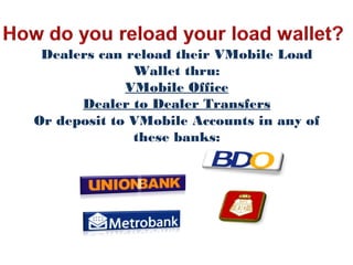 Dealers can reload their VMobile Load
Wallet thru:
VMobile Office
Dealer to Dealer Transfers
Or deposit to VMobile Accounts in any of
these banks:
 