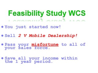 ● You just started now!
● Sell 2 V Mobile Dealership!
● Pass your misfortune to all of
your sales force.
● Save all your income within
the 1 year period.
 