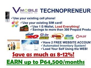 TECHNOPRENEUR
 Use your existing cell phone!
       Use your existing SIM card!
             Use 1 E-Wallet, Load Everything!
             Savings to more than 300 Prepaid Produc



                     Have 2 FREE WEBSITE ACCOUNT
                     Automated Inventory System!
                     Load Your Self Using the WEB!

  Save as much as 8-12%!
EARN up to P64,500/months
 