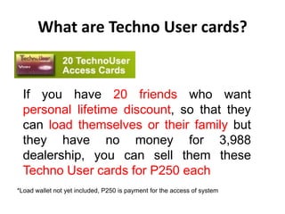 What are Techno User cards?


  If you have 20 friends who want
  personal lifetime discount, so that they
  can load themselves or their family but
  they have no money for 3,988
  dealership, you can sell them these
  Techno User cards for P250 each
*Load wallet not yet included, P250 is payment for the access of system
 