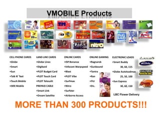 VMOBILE Products




CELL PHONE CARDS   LAND LINE CARDS     ONLINE CARDS       ONLINE GAMING   ELECTRONIC LOADS
•Globe             •Globe Lines        •ISP Bonanza       •Ragnarok       •Smart Buddy
•Smart             •Digikard           •Infocom Warpspeed •Gunbound             30, 60, 115
•Sun               •PLDT Budget Card   •Blast             •Tantra         •Globe Autoloadmax
•Talk N’ Text      •PLDT Touch Card    •PLDT Vibe         •Ran                  25, 50, 100
•Touch Mobile      •PLDT Telesulit     •Surfmax           •FIU            •Sun Express
•IMX Mobile        PREPAID CABLE       •Nitro             •Etc.                 30, 60, 150
                   •Smart Link         •Surfster
                   •Dream Satellite    •Airborne Access                    LBC Flower Delivery



    MORE THAN 300 PRODUCTS!!!
 