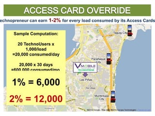 Technopreneur can earn 1-2% for every load consumed by its Access Cards


       Sample Computation:                                2%

        20 TechnoUsers x
            1,000/load
      =20,000 consumed/day
              2%                                  2%
         20,000 x 30 days
      =600,000 consumed/mo.         TECHNOPRENE
                                    UR


                   2%   2%
      1% = 6,000
         2%

     2% = 12,000
              2%                                   2%
 