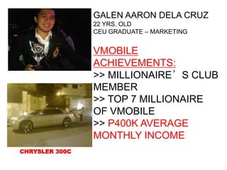 GALEN AARON DELA CRUZ
                22 YRS. OLD
                CEU GRADUATE – MARKETING


                VMOBILE
                ACHIEVEMENTS:
                >> MILLIONAIRE’S CLUB
                MEMBER
                >> TOP 7 MILLIONAIRE
                OF VMOBILE
                >> P400K AVERAGE
                MONTHLY INCOME
CHRYSLER 300C
 