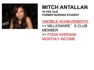 MITCH ANTALLAN
19 YRS. OLD
FORMER NURSING STUDENT

VMOBILE ACHIEVEMENTS:
>> MILLIONAIRE’S CLUB
MEMBER
>> P250K AVERAGE
MONTHLY INCOME
 