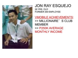 JON RAY ESQUEJO
26 YRS. OLD
FORMER SM EMPLOYEE

VMOBILE ACHIEVEMENTS:
>> MILLIONAIRE’S CLUB
MEMBER
>> P250K AVERAGE
MONTHLY INCOME
 