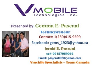 Presented by: Gemma E. Pascual
             Technopreneur
             Contact: 1(250)415-9599
         Facebook: gems_1923@yahoo.ca
                Jerald E. Pascual
                 cp# 09157969059
           Email: pasjerald09@yahoo.com
        Vmobile Specialists – Team Canada
 