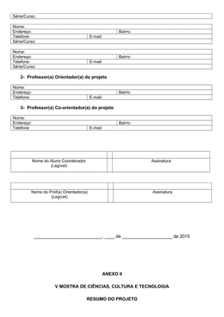 Série/Curso:
Nome:
Endereço: Bairro:
Telefone: E-mail:
Série/Curso:
Nome:
Endereço: Bairro:
Telefone: E-mail:
Série/Curso:
2- Professor(a) Orientador(a) do projeto
Nome:
Endereço: Bairro:
Telefone: E-mail:
3- Professor(a) Co-orientador(a) do projeto
Nome:
Endereço: Bairro:
Telefone: E-mail:
Nome do Aluno Coordenador
(Legível)
Assinatura
Nome do Prof(a) Orientador(a)
(Legível)
Assinatura
___________________________, ____ de ____________________ de 2015
ANEXO II
V MOSTRA DE CIÊNCIAS, CULTURA E TECNOLOGIA
RESUMO DO PROJETO
 