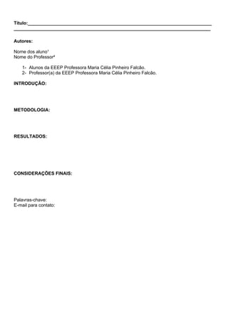 Título:________________________________________________________________________
_____________________________________________________________________________
Autores:
Nome dos aluno¹
Nome do Professor²
1- Alunos da EEEP Professora Maria Célia Pinheiro Falcão.
2- Professor(a) da EEEP Professora Maria Célia Pinheiro Falcão.
INTRODUÇÃO:
METODOLOGIA:
RESULTADOS:
CONSIDERAÇÕES FINAIS:
Palavras-chave:
E-mail para contato:
 