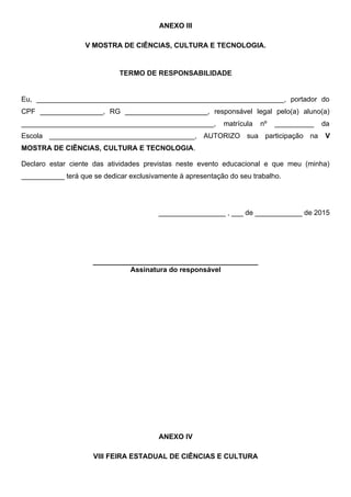 ANEXO III
V MOSTRA DE CIÊNCIAS, CULTURA E TECNOLOGIA.
TERMO DE RESPONSABILIDADE
Eu, _______________________________________________________________, portador do
CPF ________________, RG _____________________, responsável legal pelo(a) aluno(a)
_________________________________________________, matrícula nº __________ da
Escola _____________________________________, AUTORIZO sua participação na V
MOSTRA DE CIÊNCIAS, CULTURA E TECNOLOGIA.
Declaro estar ciente das atividades previstas neste evento educacional e que meu (minha)
___________ terá que se dedicar exclusivamente à apresentação do seu trabalho.
_________________ , ___ de ____________ de 2015
__________________________________________
Assinatura do responsável
ANEXO IV
VIII FEIRA ESTADUAL DE CIÊNCIAS E CULTURA
 