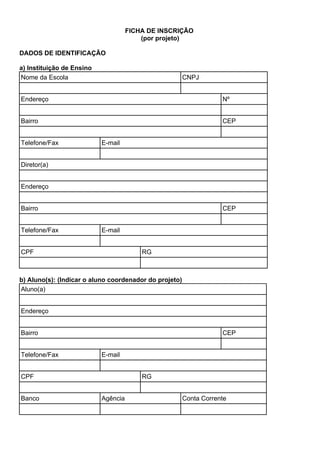 FICHA DE INSCRIÇÃO
(por projeto)
DADOS DE IDENTIFICAÇÃO
a) Instituição de Ensino
Nome da Escola CNPJ
Endereço Nº
Bairro CEP
Telefone/Fax E-mail
Diretor(a)
Endereço
Bairro CEP
Telefone/Fax E-mail
CPF RG
b) Aluno(s): (Indicar o aluno coordenador do projeto)
Aluno(a)
Endereço
Bairro CEP
Telefone/Fax E-mail
CPF RG
Banco Agência Conta Corrente
 