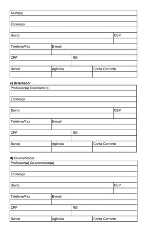 Aluno(a)
Endereço
Bairro CEP
Telefone/Fax E-mail
CPF RG
Banco Agência Conta Corrente
c) Orientador
Professor(a) Orientador(a)
Endereço
Bairro CEP
Telefone/Fax E-mail
CPF RG
Banco Agência Conta Corrente
d) Co-orientador
Professor(a) Co-orientador(a)
Endereço
Bairro CEP
Telefone/Fax E-mail
CPF RG
Banco Agência Conta Corrente
 