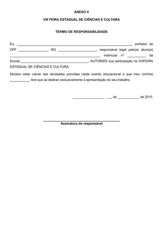 ANEXO V
VIII FEIRA ESTADUAL DE CIÊNCIAS E CULTURA
TERMO DE RESPONSABILIDADE
Eu, _______________________________________________________________, portador do
CPF ________________, RG _____________________, responsável legal pelo(a) aluno(a)
_________________________________________________, matrícula nº __________ da
Escola _____________________________________, AUTORIZO sua participação na VIIIFEIRA
ESTADUAL DE CIÊNCIAS E CULTURA.
Declaro estar ciente das atividades previstas neste evento educacional e que meu (minha)
___________ terá que se dedicar exclusivamente à apresentação do seu trabalho.
_________________ , ___ de ____________ de 2015.
__________________________________________
Assinatura do responsável
 