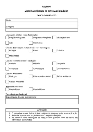 ANEXO VI
VIII FEIRA REGIONAL DE CIÊNCIAS E CULTURA
DADOS DO PROJETO
Título
Categoria
Linguagens, Códigos e suas Tecnologias:
Língua Portuguesa Línguas Estrangeiras Educação Física
Arte Informática
Ciências da Natureza, Matemáticas e suas Tecnologias:
Biologia Física Química
Matemática
Ciências Humanas e suas Tecnologias
Filosofia História Geografia
Sociologia Antropologia Ciência Política
Ciências Ambientais
Ecologia Educação Ambiental Saúde Ambiental
Gestão Ambiental
Robótica Educacional
Robôs Fixos Robôs Móveis
Tecnologia profissional
Especifique a área do conhecimento
ATENÇÃO!
1. O que define a área de inscrição é o objeto da pesquisa e não a sua aplicação.
2. Assinalar apenas uma opção dentro da categoria desejada.
3. As parcerias com Instituições de Pesquisa em qualquer nível de ensino são
admitidas e estimuladas.
 