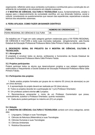 organizando, refletindo sobre seus conteúdos curriculares e contribuindo para a construção de um
ambiente de curiosidade e de entusiasmo em relação à pesquisa.
A V MOSTRA DE CIÊNCIAS, CULTURA E TECNOLOGIA busca, fundamentalmente, ampliar o
espaço para o desenvolvimento da curiosidade científica, em sua dimensão histórica, social e
cultural, considerando os questionamentos que nascem das experiências, expectativas e estudos
teóricos dos estudantes cearenses.
4. FEIRA AFILIADA :COMO FAZER UM BANNER CIENTÍFICO
FEIRA NÚMERO DE CREDENCIAIS
FEIRA REGIONAL DE CIÊNCIAS E CULTURA 05
Os trabalhos em 1º lugar em cada categoria ganham credenciais para a VIII FEIRA REGIONAL
DE CIÊNCIAS E CULTURA e terão suas inscrições realizadas obrigatoriamente pela Escola
Estadual de Educação Profissional Professora Maria Célia Pinheiro Falcão no referido evento.
5. DESCRIÇÃO GERAL DO PROJETO DA V MOSTRA DE CIÊNCIAS, CULTURA E
TECNOLOGIA.
5.1. Abrangência
O propósito é envolver todos os alunos, professores e funcionários da Escola Estadual de
Educação Profissional Professora Maria Célia Pinheiro Falcão.
5.2. Projetos participantes
Poderá participar todos os alunos que desenvolveram projetos e que estejam regulamente
matriculados e frequentando a Escola Estadual de Educação Profissional Professora Maria Célia
Pinheiro Falcão.
5.3 .Participantes dos projetos
I. Serão aceitos projetos formados por grupos de no máximo 05 (cinco) de alunos(as) ou por
um único aluno(a);
II. A apresentação do projeto deverá ser realizada por 02 (dois) alunos;
III. Todos os projetos deverão ter a participação de 1 (um) Professor Orientador;
IV. Um professor poderá orientar até 2 projetos;
V. Recomenda-se acrescentar o nome de um Professor Coorientador que possa,
eventualmente, substituir o Professor Orientador, quando necessário.
VI. Cada aluno poderá participar no máximo em (01) um projeto.
5.4 .Seleção
A V MOSTRA DE CIÊNCIAS, CULTURA E TECNOLOGIA contará com cinco categorias, sendo
elas:
I. Linguagens, Códigos e suas Tecnologias
II. Ciências da Natureza (Matemática) e suas Tecnologias
III. Ciências Humanas e suas Tecnologias
IV. Ciências Ambientais
V. Robótica Educacional
 