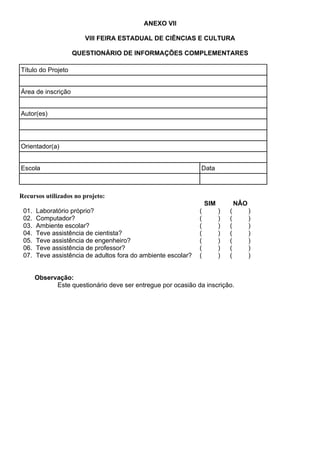 ANEXO VII
VIII FEIRA ESTADUAL DE CIÊNCIAS E CULTURA
QUESTIONÁRIO DE INFORMAÇÕES COMPLEMENTARES
Título do Projeto
Área de inscrição
Autor(es)
Orientador(a)
Escola Data
Recursos utilizados no projeto:
SIM NÂO
01. Laboratório próprio? ( ) ( )
02. Computador? ( ) ( )
03. Ambiente escolar? ( ) ( )
04. Teve assistência de cientista? ( ) ( )
05. Teve assistência de engenheiro? ( ) ( )
06. Teve assistência de professor? ( ) ( )
07. Teve assistência de adultos fora do ambiente escolar? ( ) ( )
Observação:
Este questionário deve ser entregue por ocasião da inscrição.
 