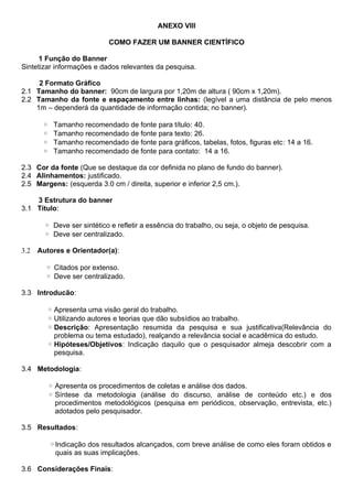 ANEXO VIII
COMO FAZER UM BANNER CIENTÍFICO
1 Função do Banner
Sintetizar informações e dados relevantes da pesquisa.
2 Formato Gráfico
2.1 Tamanho do banner: 90cm de largura por 1,20m de altura ( 90cm x 1,20m).
2.2 Tamanho da fonte e espaçamento entre linhas: (legível a uma distância de pelo menos
1m – dependerá da quantidade de informação contida; no banner).
◦ Tamanho recomendado de fonte para título: 40.
◦ Tamanho recomendado de fonte para texto: 26.
◦ Tamanho recomendado de fonte para gráficos, tabelas, fotos, figuras etc: 14 a 16.
◦ Tamanho recomendado de fonte para contato: 14 a 16.
2.3 Cor da fonte (Que se destaque da cor definida no plano de fundo do banner).
2.4 Alinhamentos: justificado.
2.5 Margens: (esquerda 3.0 cm / direita, superior e inferior 2,5 cm.).
3 Estrutura do banner
3.1 Título:
◦ Deve ser sintético e refletir a essência do trabalho, ou seja, o objeto de pesquisa.
◦ Deve ser centralizado.
3.2 Autores e Orientador(a):
◦ Citados por extenso.
◦ Deve ser centralizado.
3.3 Introducão:
◦ Apresenta uma visão geral do trabalho.
◦ Utilizando autores e teorias que dão subsídios ao trabalho.
◦ Descrição: Apresentação resumida da pesquisa e sua justificativa(Relevância do
problema ou tema estudado), realçando a relevância social e acadêmica do estudo.
◦ Hipóteses/Objetivos: Indicação daquilo que o pesquisador almeja descobrir com a
pesquisa.
3.4 Metodologia:
◦ Apresenta os procedimentos de coletas e análise dos dados.
◦ Síntese da metodologia (análise do discurso, análise de conteúdo etc.) e dos
procedimentos metodológicos (pesquisa em periódicos, observação, entrevista, etc.)
adotados pelo pesquisador.
3.5 Resultados:
◦Indicação dos resultados alcançados, com breve análise de como eles foram obtidos e
quais as suas implicações.
3.6 Considerações Finais:
 