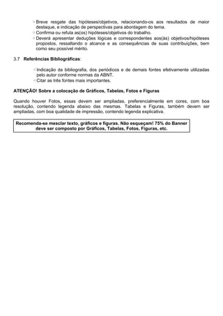 ◦Breve resgate das hipóteses/objetivos, relacionando-os aos resultados de maior
destaque, e indicação de perspectivas para abordagem do tema.
◦Confirma ou refuta as(os) hipóteses/objetivos do trabalho.
◦Deverá apresentar deduções lógicas e correspondentes aos(às) objetivos/hipóteses
propostos, ressaltando o alcance e as consequências de suas contribuições, bem
como seu possível mérito.
3.7 Referências Bibliográficas:
◦Indicação da bibliografia, dos periódicos e de demais fontes efetivamente utilizadas
pelo autor conforme normas da ABNT.
◦Citar as três fontes mais importantes.
ATENÇÃO! Sobre a colocação de Gráficos, Tabelas, Fotos e Figuras
Quando houver Fotos, essas devem ser ampliadas, preferencialmente em cores, com boa
resolução, contendo legenda abaixo das mesmas. Tabelas e Figuras, também devem ser
ampliadas, com boa qualidade de impressão, contendo legenda explicativa.
Recomenda-se mesclar texto, gráficos e figuras. Não esqueçam! 75% do Banner
deve ser composto por Gráficos, Tabelas, Fotos, Figuras, etc.
 