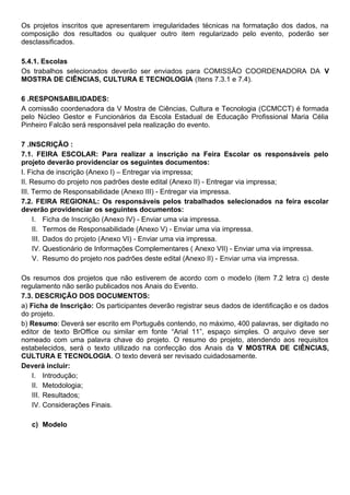 Os projetos inscritos que apresentarem irregularidades técnicas na formatação dos dados, na
composição dos resultados ou qualquer outro item regularizado pelo evento, poderão ser
desclassificados.
5.4.1. Escolas
Os trabalhos selecionados deverão ser enviados para COMISSÃO COORDENADORA DA V
MOSTRA DE CIÊNCIAS, CULTURA E TECNOLOGIA (Itens 7.3.1 e 7.4).
6 .RESPONSABILIDADES:
A comissão coordenadora da V Mostra de Ciências, Cultura e Tecnologia (CCMCCT) é formada
pelo Núcleo Gestor e Funcionários da Escola Estadual de Educação Profissional Maria Célia
Pinheiro Falcão será responsável pela realização do evento.
7 .INSCRIÇÃO :
7.1. FEIRA ESCOLAR: Para realizar a inscrição na Feira Escolar os responsáveis pelo
projeto deverão providenciar os seguintes documentos:
I. Ficha de inscrição (Anexo I) – Entregar via impressa;
II. Resumo do projeto nos padrões deste edital (Anexo II) - Entregar via impressa;
III. Termo de Responsabilidade (Anexo III) - Entregar via impressa.
7.2. FEIRA REGIONAL: Os responsáveis pelos trabalhados selecionados na feira escolar
deverão providenciar os seguintes documentos:
I. Ficha de Inscrição (Anexo IV) - Enviar uma via impressa.
II. Termos de Responsabilidade (Anexo V) - Enviar uma via impressa.
III. Dados do projeto (Anexo VI) - Enviar uma via impressa.
IV. Questionário de Informações Complementares ( Anexo VII) - Enviar uma via impressa.
V. Resumo do projeto nos padrões deste edital (Anexo II) - Enviar uma via impressa.
Os resumos dos projetos que não estiverem de acordo com o modelo (item 7.2 letra c) deste
regulamento não serão publicados nos Anais do Evento.
7.3. DESCRIÇÃO DOS DOCUMENTOS:
a) Ficha de Inscrição: Os participantes deverão registrar seus dados de identificação e os dados
do projeto.
b) Resumo: Deverá ser escrito em Português contendo, no máximo, 400 palavras, ser digitado no
editor de texto BrOffice ou similar em fonte “Arial 11”, espaço simples. O arquivo deve ser
nomeado com uma palavra chave do projeto. O resumo do projeto, atendendo aos requisitos
estabelecidos, será o texto utilizado na confecção dos Anais da V MOSTRA DE CIÊNCIAS,
CULTURA E TECNOLOGIA. O texto deverá ser revisado cuidadosamente.
Deverá incluir:
I. Introdução;
II. Metodologia;
III. Resultados;
IV. Considerações Finais.
c) Modelo
 