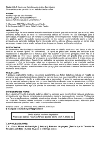 Título: CRLT: Centro de Recolhimento de Lixo Tecnológico
Uma opção para a garantia de um Meio Ambiente melhor.
Autores:
Alberto Felipe da Silva Pinheiro¹
Beatriz Aryadne de Queiróz Marques¹
Luciane Kely Gonçalves de Lima Martins 2
1. Alunos da EEEP Maria Célia Pinheiro Falcão.
2. Professora da EEEP Maria Célia Pinheiro Falcão.
INTRODUÇÃO:
O projeto surge na ânsia de obter maiores informações sobre os prejuízos causados pelo e-lixo ao meio
ambiente, tendo intuito de levar os conhecimentos obtidos no decorrer de sua elaboração para a
comunidade. Percebemos que em Pereiro há uma grande concentração desse material tanto armazenado
em galpões, quanto descartado inadequadamente no lixo comum, comprometendo assim, o solo e
principalmente os lençóis freáticos. Como intervenção efetiva, além de oficinas, criamos um centro onde
as pessoas possam buscar auxilio na hora de se desfazerem de seus resíduos tecnológicos.
METODOLOGIA:
Na atualidade o lixo tecnológico caracteriza-se como mais um desafio a natureza. Isso devido a falta de
reflexão do homem quanto ao consumismo. Os quais se preocupam apenas em satisfazer suas
necessidades e esquecem que a natureza pode não suportar e que novas gerações podem não ter a
oportunidade de viver nesse planeta. Diante disso, desenvolvemos um projeto onde pudéssemos
sensibilizar, e ao mesmo tempo dar um suporte a comunidade quanto à problemática. O projeto iniciou-se
com pesquisas bibliográficas. Depois foram aplicados na sociedade pereirense questionários a fim de
comprovar o nível de informação sobre uso e descarte de lixo eletrônico e as possíveis medidas
mitigadoras. A CRLT ministra oficinas educativas sobre o tema e recebe pilhas, baterias e algumas peças
de computadores, que são usados como recursos pedagógicos nas oficinas e o restante são destinados a
empresas de reciclagem.
RESULTADOS:
A pesquisa exploratória mostrou, no primeiro questionário, que faltam trabalhos efetivos em relação ao
problema, que a população ainda não despertou para os riscos que esse material traz para a sociedade e
que a consciência em relação a problemática não é perceptível. O segundo mostrou que não há um
suporte, nem por parte do governo, nem por parte das ONGs em Pereiro e que em virtude disso, o público
deposita seus resíduos tecnológicos em lixo comum. Vale ressaltar, que durante a pesquisa, a educação
ambiental apareceu como algo que precisa ser trabalhado com mais intensidade na vida estudantil do
cidadão.
CONSIDERAÇÕES FINAIS:
Com o desenvolvimento do projeto, pudemos observar os riscos que o lixo eletrônico traz para a natureza,
principalmente pela falta de consciência da sociedade e descarte inadequado dos mesmos. Verificamos
que Pereiro não foge dessa realidade, visualmente e através dos dados obtidos, tivemos a oportunidade
de comprovar. Baseado nesses resultados conclui-se que o projeto configura-se como alternativa para
amenizar este mal que afeta todo o meio, inclusive toda sociedade.
Palavras-chave: Lixo Eletrônico. Meio Ambiente. Educação.
E-mail para contato: kelywmk@gmail.com
7.3 PROCEDIMENTOS:
7.3.1 Enviar Fichas de Inscrição ( Anexo I), Resumo do projeto (Anexo II) e o Termos de
Responsabilidade ( Anexo III), para o endereço abaixo:
Serão aceitos resumos impressos
Não serão aceitos resumos fora do padrão acima (item 7.3 letra b).
 