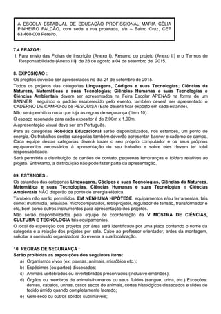 7.4 PRAZOS:
I. Para envio das Fichas de Inscrição (Anexo I), Resumo do projeto (Anexo II) e o Termos de
Responsabilidade (Anexo III): de 28 de agosto a 04 de setembro de 2015.
8. EXPOSIÇÃO :
Os projetos deverão ser apresentados no dia 24 de setembro de 2015.
Todos os projetos das categorias Linguagens, Códigos e suas Tecnologias; Ciências da
Natureza, Matemáticas e suas Tecnologias; Ciências Humanas e suas Tecnologias e
Ciências Ambientais devem ser apresentados na Feira Escolar APENAS na forma de um
BANNER seguindo o padrão estabelecido pelo evento, também deverá ser apresentado o
CADERNO DE CAMPO ou de PESQUISA (Este deverá ficar exposto em cada estande).
Não será permitido nada que fuja as regras de segurança (Item 10).
O espaço reservado para cada expositor é de 2,00m x 1,00m.
A apresentação visual deve ser em Português.
Para as categorias Robótica Educacional serão disponibilizados, nos estandes, um ponto de
energia. Os trabalhos destas categorias também deverão apresentar banner e caderno de campo.
Cada equipe destas categorias deverá trazer o seu próprio computador e os seus próprios
equipamentos necessários à apresentação do seu trabalho e sobre eles devem ter total
responsabilidade.
Será permitida a distribuição de cartões de contato, pequenas lembranças e folders relativos ao
projeto. Entretanto, a distribuição não pode fazer parte da apresentação.
09. ESTANDES :
Os estandes das categorias Linguagens, Códigos e suas Tecnologias, Ciências da Natureza,
Matemática e suas Tecnologias, Ciências Humanas e suas Tecnologias e Ciências
Ambientais NÃO disporão de ponto de energia elétrica.
Também não serão permitidos, EM NENHUMA HIPÓTESE, equipamentos e/ou ferramentas, tais
como: multimídia, televisão, microcomputador, retroprojetor, regulador de tensão, transformador e
etc, bem como outros instrumentos para apresentação dos projetos.
Não serão disponibilizados pela equipe de coordenação da V MOSTRA DE CIÊNCIAS,
CULTURA E TECNOLOGIA tais equipamentos.
O local de exposição dos projetos por área será identificado por uma placa contendo o nome da
categoria e a relação dos projetos por sala. Cabe ao professor orientador, antes da montagem,
solicitar a comissão organizadora do evento a sua localização.
10. REGRAS DE SEGURANÇA :
Serão proibidas as exposições dos seguintes itens:
a) Organismos vivos (ex: plantas, animais, micróbios etc.);
b) Espécimes (ou partes) dissecados;
c) Animais vertebrados ou invertebrados preservados (inclusive embriões);
d) Órgãos ou membros de animais/humanos ou seus fluidos (sangue, urina, etc.) Exceções:
dentes, cabelos, unhas, ossos secos de animais, cortes histológicos dissecados e slides de
tecido úmido quando completamente lacrado;
e) Gelo seco ou outros sólidos sublimáveis;
A ESCOLA ESTADUAL DE EDUCAÇÃO PROFISSIONAL MARIA CÉLIA
PINHEIRO FALCÃO, com sede a rua projetada, s/n – Bairro Cruz, CEP
63.460-000 Pereiro.
 