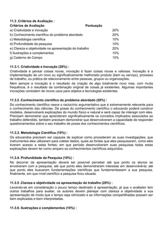 11.3 .Critérios de Avaliação :
Critérios de Avaliação Pontuação
a) Criatividade e inovação 20%
b) Conhecimento científico do problema abordado 20%
c) Metodologia científica 10%
d) Profundidade da pesquisa 10%
e) Clareza e objetividade na apresentação do trabalho 20%
f) Ilustrações e complementos 10%
g) Caderno de Campo 10%
11.3.1. Criatividade e Inovação (20%) :
Criatividade é pensar coisas novas, inovação é fazer coisas novas e valiosas. Inovação é a
implementação de um novo ou significativamente melhorado produto (bem ou serviço), processo
de trabalho, ou prática de relacionamento entre pessoas, grupos ou organizações.
Nem sempre a inovação é o resultado da criação de algo totalmente novo mas, com muita
frequência, é o resultado da combinação original de coisas já existentes. Algumas importantes
inovações consistem de novos usos para objetos e tecnologias existentes.
11.3.2 .Conhecimento científico do problema abordado (20%) :
Do conhecimento científico nasce o raciocínio argumentativo que é extremamente relevante para
o conhecimento das ciências. De posse do conhecimento científico o educando poderá construir
modelos, desenvolverá explicações do mundo físico e natural e será capaz de interagir com eles.
Precisam demonstrar que aprenderam significativamente os conceitos implicados associados ao
trabalho defendido, também precisam demonstrar que desenvolveram a capacidade de responder
questionamentos sobre o seu trabalho de posse dos conhecimentos científicos.
11.3.3. Metodologia Científica (10%) :
Os educandos precisam ser capazes de explicar como procederam as suas investigações; que
instrumentos eles utilizaram para coletar dados; quais as fontes que eles pesquisaram, como eles
tiveram acesso a estas fontes; em que período desenvolveram suas pesquisas todas estas
explicações devem ter como amparo os conhecimentos científicos adquiridos.
11.3.4. Profundidade da Pesquisa (10%) :
No decorrer da apresentação deverá ser possível perceber até que ponto os alunos se
envolveram com a pesquisa; até que ponto eles demonstraram interesse em desenvolvê-la; até
que ponto eles buscaram fundamentações científicas que fundamentassem a sua pesquisa,
finalmente, em que nível científico a pesquisa ficou situada.
11.3.5 .Clareza e objetividade na apresentação do trabalho (20%) :
Levando-se em consideração o pouco tempo destinado à apresentação, já que o avaliador tem
outros trabalhos para avaliar, os autores devem planejar com clareza e objetividade a sua
apresentação de modo que o tempo seja otimizado e as informações compartilhadas possam ser
bem explicadas e bem interpretadas.
11.3.6. Ilustrações e complementos (10%) :
 