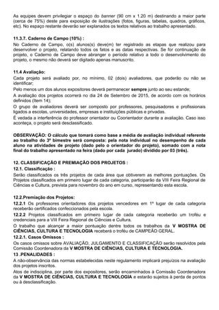 As equipes devem privilegiar o espaço do banner (90 cm x 1.20 m) destinando a maior parte
(cerca de 75%) deste para exposição de ilustrações (fotos, figuras, tabelas, quadros, gráficos,
etc). No espaço restante deverão ser explanados os textos relativos ao trabalho apresentado.
11.3.7. Caderno de Campo (10%) :
No Caderno de Campo, o(s) alunos(s) deve(m) ter registrado as etapas que realizou para
desenvolver o projeto, relatando todos os fatos e as datas respectivas. Se for continuação de
projeto, o Caderno de Campo deve abranger o período relativo a todo o desenvolvimento do
projeto, o mesmo não deverá ser digitado apenas manuscrito.
11.4 Avaliação:
Cada projeto será avaliado por, no mínimo, 02 (dois) avaliadores, que poderão ou não se
identificar;
Pelo menos um dos alunos expositores deverá permanecer sempre junto ao seu estande;
A avaliação dos projetos ocorrerá no dia 24 de Setembro de 2015, de acordo com os horários
definidos (Item 14);
O grupo de avaliadores deverá ser composto por professores, pesquisadores e profissionais
ligados a escolas, universidades, empresas e instituições públicas e privadas.
É vedada a interferência do professor orientador ou Coorientador durante a avaliação. Caso isso
aconteça, o projeto será desclassificado.
OBSERVAÇÃO: O cálculo que tomará como base a média de avaliação individual referente
ao trabalho do 3º bimestre será composta: pela nota individual no desempenho de cada
aluno na atividades de projeto (dado pelo o orientador do projeto), somado com a nota
final do trabalho apresentado na feira (dado por cada jurado) dividido por 03 (três).
12. CLASSIFICAÇÃO E PREMIAÇÃO DOS PROJETOS :
12.1. Classificação :
Serão classificados os três projetos de cada área que obtiverem as melhores pontuações. Os
Projetos classificados em primeiro lugar de cada categoria, participarão da VIII Feira Regional de
Ciências e Cultura, prevista para novembro do ano em curso, representando esta escola.
12.2.Premiação dos Projetos:
12.2.1 Os professores orientadores dos projetos vencedores em 1º lugar de cada categoria
receberão certificados confeccionados pela escola.
12.2.2 Projetos classificados em primeiro lugar de cada categoria receberão um troféu e
credenciais para a VIII Feira Regional de Ciências e Cultura.
O trabalho que alcançar a maior pontuação dentre todos os trabalhos da V MOSTRA DE
CIÊNCIAS, CULTURA E TECNOLOGIA receberá o troféu de CAMPEÃO GERAL.
12.2.1. Casos Omissos :
Os casos omissos sobre AVALIAÇÃO, JULGAMENTO E CLASSIFICAÇÃO serão resolvidos pela
Comissão Coordenadora da V MOSTRA DE CIÊNCIAS, CULTURA E TECNOLOGIA.
13 .PENALIDADES :
A não-observância das normas estabelecidas neste regulamento implicará prejuízos na avaliação
dos projetos inscritos.
Atos de indisciplina, por parte dos expositores, serão encaminhados à Comissão Coordenadora
da V MOSTRA DE CIÊNCIAS, CULTURA E TECNOLOGIA e estarão sujeitos à perda de pontos
ou à desclassificação.
 