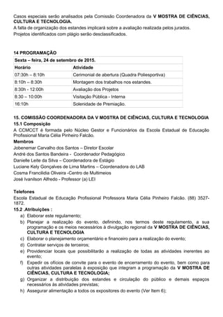 Casos especiais serão analisados pela Comissão Coordenadora da V MOSTRA DE CIÊNCIAS,
CULTURA E TECNOLOGIA.
A falta de organização dos estandes implicará sobre a avaliação realizada pelos jurados.
Projetos identificados com plágio serão desclassificados.
14 PROGRAMAÇÃO
Sexta – feira, 24 de setembro de 2015.
Horário Atividade
07:30h – 8:10h Cerimonial de abertura (Quadra Poliesportiva)
8:10h – 8:30h Montagem dos trabalhos nos estandes.
8:30h - 12:00h Avaliação dos Projetos
8:30 – 10:00h Visitação Pública - Interna
16:10h Solenidade de Premiação.
15. COMISSÃO COORDENADORA DA V MOSTRA DE CIÊNCIAS, CULTURA E TECNOLOGIA
15.1 Composição
A CCMCCT é formada pelo Núcleo Gestor e Funcionários da Escola Estadual de Educação
Profissional Maria Célia Pinheiro Falcão.
Membros
Jobenemar Carvalho dos Santos – Diretor Escolar
André dos Santos Bandeira - Coordenador Pedagógico
Danielle Leite da Silva – Coordenadora de Estágio
Luciane Kely Gonçalves de Lima Martins – Coordenadora do LAB
Cosma Francilidia Oliveira -Centro de Multimeios
José Ivanilson Alfredo - Professor (a) LEI
Telefones
Escola Estadual de Educação Profissional Professora Maria Célia Pinheiro Falcão. (88) 3527-
1872.
15.2 .Atribuições :
a) Elaborar este regulamento;
b) Planejar a realização do evento, definindo, nos termos deste regulamento, a sua
programação e os meios necessários à divulgação regional da V MOSTRA DE CIÊNCIAS,
CULTURA E TECNOLOGIA
c) Elaborar o planejamento orçamentário e financeiro para a realização do evento;
d) Contratar serviços de terceiros;
e) Providenciar locais que possibilitarão a realização de todas as atividades inerentes ao
evento;
f) Expedir os ofícios de convite para o evento de encerramento do evento, bem como para
outras atividades paralelas à exposição que integram a programação da V MOSTRA DE
CIÊNCIAS, CULTURA E TECNOLOGIA;
g) Organizar a distribuição dos estandes e circulação do público e demais espaços
necessários às atividades previstas;
h) Assegurar alimentação a todos os expositores do evento (Ver Item 6);
 