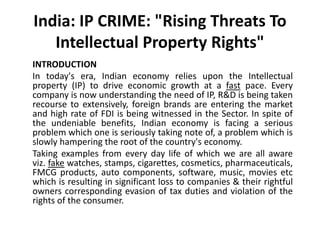 India: IP CRIME: "Rising Threats To
Intellectual Property Rights"
INTRODUCTION
In today's era, Indian economy relies upon the Intellectual
property (IP) to drive economic growth at a fast pace. Every
company is now understanding the need of IP, R&D is being taken
recourse to extensively, foreign brands are entering the market
and high rate of FDI is being witnessed in the Sector. In spite of
the undeniable benefits, Indian economy is facing a serious
problem which one is seriously taking note of, a problem which is
slowly hampering the root of the country's economy.
Taking examples from every day life of which we are all aware
viz. fake watches, stamps, cigarettes, cosmetics, pharmaceuticals,
FMCG products, auto components, software, music, movies etc
which is resulting in significant loss to companies & their rightful
owners corresponding evasion of tax duties and violation of the
rights of the consumer.
 